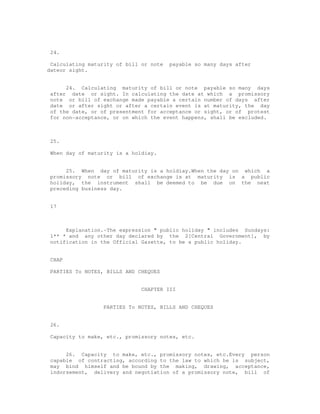 24.

 Calculating maturity of bill or note   payable so many days after
dateor sight.


      24. Calculating maturity of bill or note payable so many days
 after date or sight. In calculating the date at which a promissory
 note or bill of exchange made payable a certain number of days after
 date or after sight or after a certain event is at maturity, the day
 of the date, or of presentment for acceptance or sight, or of protest
 for non-acceptance, or on which the event happens, shall be excluded.



 25.

 When day of maturity is a holdiay.


      25. When day of maturity is a holdiay.When the day on which a
 promissory note or bill of exchange is at maturity is a public
 holiday, the instrument shall be deemed to be due on the next
 preceding business day.


 17



      Explanation.-The expression " public holiday " includes Sundays:
 1** * and any other day declared by the 2[Central Government], by
 notification in the Official Gazette, to be a public holiday.


 CHAP

 PARTIES To NOTES, BILLS AND CHEQUES


                              CHAPTER III


                  PARTIES To NOTES, BILLS AND CHEQUES


 26.

 Capacity to make, etc., promissory notes, etc.


      26. Capacity to make, etc., promissory notes, etc.Every person
 capable of contracting, according to the law to which he is subject,
 may bind himself and be bound by the making, drawing, acceptance,
 indorsement, delivery and negotiation of a promissory note, bill of
 