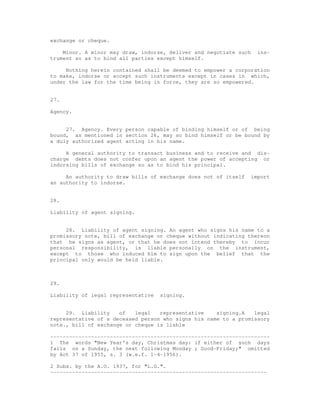 exchange or cheque.

    Minor. A minor may draw, indorse, deliver and negotiate such     ins-
trument so as to bind all parties except himself.

     Nothing herein contained shall be deemed to empower a corporation
to make, indorse or accept such instruments except in cases in which,
under the law for the time being in force, they are so empowered.


27.

Agency.


     27. Agency. Every person capable of binding himself or of being
bound, as mentioned in section 26, may so bind himself or be bound by
a duly authorized agent acting in his name.

     A general authority to transact business and to receive and dis-
charge debts does not confer upon an agent the power of accepting or
indorsing bills of exchange so as to bind his principal.

     An authority to draw bills of exchange does not of itself     import
an authority to indorse.


28.

Liability of agent signing.


     28. Liability of agent signing. An agent who signs his name to a
promissory note, bill of exchange or cheque without indicating thereon
that he signs as agent, or that he does not intend thereby to incur
personal responsibility, is liable personally on the instrument,
except to those who induced him to sign upon the belief that the
principal only would be held liable.



29.

Liability of legal representative   signing.


     29. Liability    of   legal   representative    signing.A   legal
representative of a deceased person who signs his name to a promissory
note., bill of exchange or cheque is liable

----------------------------------------------------------------------
1 The words "New Year's day, Christmas day: if either of such days
falls on a Sunday, the next following Monday ; Good-Friday;" omitted
by Act 37 of 1955, s. 3 (w.e.f. 1-4-1956).

2 Subs. by the A.O. 1937, for "L.G.".
---------------------------------------------------------------------
 