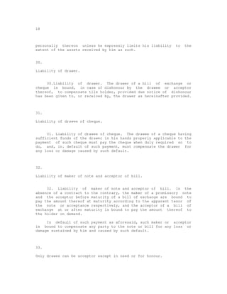18



personally thereon unless he expressly limits his liability    to   the
extent of the assets received by him as such.


30.

Liability of drawer.


     30.Liability of drawer. The drawer of a bill of exchange or
cheque is bound, in case of dishonour by the drawee or acceptor
thereof, to compensate tile holder, provided due notice of dishonour
has been given to, or received by, the drawer as hereinafter provided.



31.

Liability of drawee of cheque.


     31. Liability of drawee of cheque. The drawee of a cheque having
sufficient funds of the drawer in his hands properly applicable to the
payment of such cheque must pay the cheque when duly required so to
do, and, in. default of such payment, must compensate the drawer for
any loss or damage caused by such default.



32.

Liability of maker of note and acceptor of bill.


     32. Liability of maker of note and acceptor of bill. In the
absence of a contract to the contrary, the maker of a promissory note
and the acceptor before maturity of a bill of exchange are bound to
pay the amount thereof at maturity according to the apparent tenor of
the note or acceptance respectively, and the acceptor of a bill of
exchange at or after maturity is bound to pay the amount thereof to
the holder on demand.

     In default of such payment as aforesaid, such maker or acceptor
is bound to compensate any party to the note or bill for any loss or
damage sustained by him and caused by such default.



33.

Only drawee can be acceptor except in need or for honour.
 