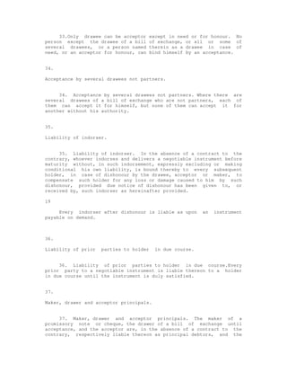 33.Only drawee can be acceptor      except in need or for honour. No
person except the drawee of a bill       of exchange, or all or some of
several drawees, or a person named       therein as a drawee in case of
need, or an acceptor for honour, can     bind himself by an acceptance.


34.

Acceptance by several drawees not partners.


     34. Acceptance by several drawees not partners. Where there are
several drawees of a bill of exchange who are not partners, each of
them can accept it for himself, but none of them can accept it for
another without his authority.


35.

Liability of indorser.


     35. Liability of indorser. In the absence of a contract to the
contrary, whoever indorses and delivers a negotiable instrument before
maturity without, in such indorsement, expressly excluding or making
conditional his own liability, is bound thereby to every subsequent
holder, in case of dishonour by the drawee, acceptor or maker, to
compensate such holder for any loss or damage caused to him by such
dishonour, provided due notice of dishonour has been given to, or
received by, such indorser as hereinafter provided.

19

     Every indorser after dishonour is liable as upon      an   instrument
payable on demand.



36.

Liability of prior   parties to holder    in due course.


     36. Liability of prior parties to holder in due course.Every
prior party to a negotiable instrument is liable thereon to a holder
in due course until the instrument is duly satisfied.


37.

Maker, drawer and acceptor principals.


     37. Maker, drawer and acceptor principals. The maker of a
promissory note or cheque, the drawer of a bill of exchange until
acceptance, and the acceptor are, in the absence of a contract to the
contrary, respectively liable thereon as principal debtors, and the
 