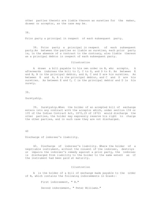other parties thereto are liable thereon as sureties for     the   maker,
drawer or acceptor, as the case may be.


38.

Prior party a principal in respect   of each subsequent   party.


     38. Prior party a principal in respect       of each subsequent
party.As between the parties so liable as sureties, each prior party
is, in the absence of a contract to the contrary, also liable thereon
as a principal debtor in respect of each subsequent party.

                             Illustration

     A draws a bill payable to his own order on B, who accepts.     A
afterwards indorses the bill to C, C to D, and D to E. As between E
and B, B is the principal debtor, and A, C and D are his sureties. As
between E and A, A is the principal debtor, and C and D are his
sureties. As between E and C, C is the principal debtor and D is his
surety.


39.

Suretyship.


     39. Suretyship.When the holder of an accepted bill of exchange
enters into any contract with the acceptor which, under section 134 or
135 of the Indian Contract Act, 1872,(9 of 1872) would discharge the
other parties, the holder may expressly reserve his right to charge
the other parties, and in such case they are not discharged.



40

Discharge of indorser's liability.


     40. Discharge of indorser's liability. Where the holder of a
negotiable instrument, without the consent of the indorser, destroys
or impairs the indorser's remedy against a prior party, the indorser
is discharged from liability to the holder to the same extent as if
the instrument had been paid at maturity.


                             Illustration

     A is the holder of a bill of exchange made payable to the      order
of B, which contains the following indorsements in blank:-

          First indorsement, " B."

          Second indorsement, " Peter Williams."
 