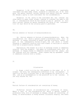 Exception I.-No party for whose        accommodation a negotiable
instrument has been made, drawn, accepted   or indorsed can, if he have
paid the amount thereof, recover thereon    such amount from any person
who became a party to such instrument for   his accommodation.

     Exception II.-No party to the instrument who has induced any
other party to make, draw, accept, indorse or transfer the same to him
for a consideration which he has failed to pay or perform in full
shall recover thereon an amount exceeding the value of the considera-
tion (if any) which he has actually paid or performed.



44.

Partial absence or failure of moneyconsideration.


     44. Partial absence or failure of moneyconsideration. When the
consideration for which a person signed a promissory note, bill of
exchange or cheque consisted of money, and was originally absent in
part or has subsequently failed in part, the sum which a holder
standing in immediate relation with such signer is entitled to receive
from him is proportionally reduced.

     Explanation.-The drawer of a bill of exchange stands in immediate
relation with the acceptor. The maker of a promissory note, bill of
exchange or cheque stands in immediate relation with the payee, and
the indorser with his indorsee. Other signers may by agreement stand
in immediate relation with a holder.




21



                          Illustration

     A draws a bill on B for Rs. 500 payable to     the order of A. B
accepts the bill, but subsequently dishonours it    by non-payment.   A
sues B on the bill, B proves that it was accepted   for value as to Rs.
400, and as an accommodation to the plaintiff as    to the residue.   A
can only recover Rs. 400.



45.

Partial failure of consideration not consisting of money.


     45.Partial failure of consideration not consisting of money.
Where a part of the consideration for which a person signed a
promissory note, bill of exchange or cheque, though not consisting of
money, is ascertainable in money without collateral enquiry, and there
 