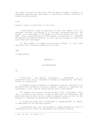 has been a failure of that part, the sum which a holder standing in
immediate relation with such signer is entitled to receive from him is
proportionally reduced.


1[45

Holder's right to duplicate of lost bill.


     1[45A.Holder's right to duplicate of lost bill. Where a bill of
exchange has been lost before it is over-due, the person who was the
holder of it may apply to the drawer to give him another bill of the
same tenor, giving security to the drawer, if required, to indemnify
him against all persons whatever in case the bill alleged to have been
lost shall be found again.

     If the drawer on request as aforesaid refuses      to   give     such
duplicate bill, he may be compelled to do so.]


CHAP

OF NEGOTIATION


                              CHAPTER IV


                            OF NEGOTIATION


46.



     46.Delivery.   The making, acceptance or indorsement      of   a
promissory note, bill of exchange or cheque is completed by delivery,
actual or constructive.

     As between parties standing in immediate relation, delivery to be
effectual must be made by the party making, accepting or indorsing the
instrument, or by a person authorized by him in that behalf.

     As between such parties and any holder of the instrument other
than a holder in due course, it may be shown that the instrument was
delivered conditionally or for a special purpose only, and not for the
purpose of transferring absolutely the property therein.

     A promissory note, bill of exchange or cheque payable to       bearer
is negotiable by the delivery thereof.

     A promissory note, bill of exchange or cheque payable to order is
negotiable by the holder by indorsement and delivery thereof.

---------------------------------------------------------------------
1 Ins. by Act 2 of 1885, s. 3.
 