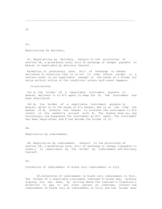 ---------------------------------------------------------------------


22




47.

Negotiations by delivery.


 47. Negotiations by delivery. Subject to the provisions of
section 58, a promissory note, bill of exchange or cheque payable    to
bearer is negotiable by delivery thereof.

 Exception.-A promissory note, bill of exchange or cheque
delivered on condition that it is not to take effect except in a
certain event is not negotiable (except in the hands of a holder for
value without notice of the condition) unless such event happens.

      Illustrations

 (a) A, the holder of a negotiable instrument payable to
bearer, delivers it to B's agent to keep for B. The instrument      has
been negotiated.

 (b) A, the holder of a negotiable instrument payable to
bearer, which is in the hands of A's banker, who is at the time the
banker of B, directs the banker to transfer the instrument to B's
credit in the banker's account with B. The banker does so, and
accordingly now possesses the instrument as B's agent. The instrument
has been negotiated, and B has become the holder of it.


48.

Negotiation by indorsement.


 48. Negotiation by indorsement. Subject to the provisions of
section 58, a promissory note, bill of exchange or cheque 1[payable to
order,] is negotiable by the holder by indorsement and delivery
thereof.


49.

Conversion of indorsement in blank into indorsement in full.


       49.Conversion of indorsement in blank into indorsement in full.
The holder of a negotiable instrument indorsed in blank may, without
signing his own name, by writing above the indorser's signature a
direction to pay to any other person as indorsee, convert the
indorsement in blank into an indorsement in full; and the holder does
 