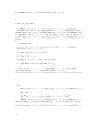 not thereby incur the responsibility of an indorser.



50.

Effect of indorsement.


 50. Effect of indorsement. The indorsement of a negotiable
instrument followed by delivery transfers to the indorsee the property
therein with the right of further negotiation;but the indorsement may,
by express    words, restrict or exclude such right, or may merely
constitute the indorsee an agent to indorse the instrument, or to
reeive its contents for the indorser, or for some other specified
person.

      Illustrations

 B signs the following indorsements on different        negotiable
instruments payable to bearer:-

 (a) "Pay the contents to C only".

 (b) "Pay C for my use."

 (c) "Pay C or order for the account of B".

 (d) "The within must be credited to C".
---------------------------------------------------------------------

 1 Subs. by Act 8 of 1919, s. 4, for "payable to the order of a
specified person, or to a specified person or order,".
----------------------------------------------------------------------



23


.lm10

        These indorsements exclude the right of further negotiation by C.

        (e) "Pay C."

        (f) "Pay C value in account with the Oriental Bank."

     (g)Pay the contents to C, being part of the consideration in a
certain deed of assignment executed by C to the indorser and others."

These indorsements do not exclude the right of further negotiation     by
C.



51.
 