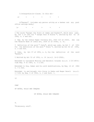 3.Interpretation-clause. In this Act-

      3*          *            *           *        *        *


     4["banker" includes any person acting as a banker and                   any    post
office savings bank;]

     5*           *        *               *        *            *

---------------------------------------------------------------------
1 The words "except the State of Jammu and Kashmir", which were subs.
by Act 3 of 1951 for " except Part B States ", omitted by Act 62 of
1956, s. 2 and Sch.

2 Rep. by the Indian Paper Currency Act, 1923 (10 of 1923).                   See    now
the Reserve Bank of India Act, 1934 (2 of 1934), s. 31.

3 Definition of the word " India", which was subs. by Act 3 of 1951
for the definition of the word " State ", omitted by Act 62 of 1956,
s. 2 and Sch.

4 Subs. by            Act 37 of 1955, s. 2, for the        definition   of   the    word
"banker".

5 Omitted by Act 53 of 1952, s. 16 (w.e.f. 14-2-1956).

Extended to Laccadive Minicoy and Amindivi Islands (w.e.f. 1-10-1967):
vide Reg. 8 of 1965, s. 3 & Sch.

Extended to Goa, Daman and Diu with modifications, by Reg. 12 of                    1962
s. 3 & Sch.

Extended to and brought into force in Dadra and Nagar Haveli (w.e.f.
1-7-65) by Reg. 6 of 1963, s. 2 and Such. I.
---------------------------------------------------------------------

12



CHAP

OF NOTES, BILLS AND CHEQUES


                                   OF NOTES, BILLS AND CHEQUES




4.

"Promissory note".
 