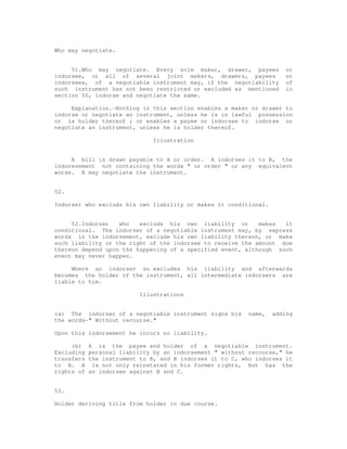Who may negotiate.


     51.Who may negotiate. Every sole maker, drawer, payees            or
indorsee, or all of several joint makers, drawers, payees              or
indorsees, of a negotiable instrument may, if the negotiability        of
such instrument has not been restricted or excluded as mentioned       in
section 50, indorse and negotiate the same.

     Explanation.-Nothing in this section enables a maker or drawer to
indorse or negotiate an instrument, unless he is in lawful possession
or is holder thereof ; or enables a payee or indorsee to indorse or
negotiate an instrument, unless he is holder thereof.

                               Illustration


     A bill is drawn payable to A or order. A indorses it to B, the
indoresement not containing the words " or order " or any equivalent
words. B may negotiate the instrument.


52.

Indorser who excluds his own liability or makes it conditional.


     52.Indorser   who   excluds his own liability or       makes  it
conditional. The indorser of a negotiable instrument may, by express
words in the indorsement, exclude his own liability thereon, or make
such liability or the right of the indorsee to receive the amount due
thereon depend upon the happening of a specified event, although such
event may never happen.

     Where an indorser so excludes his liability and afterwards
becomes the holder of the instrument, all intermediate indorsers are
liable to him.

                           Illustrations


(a) The indorser of a negotiable instrument signs his      name,   adding
the words-" Without recourse."

Upon this indorsement he incurs no liability.

     (b)    A is the payee and holder of a negotiable instrument.
Excluding   personal liability by an indorsement " without recourse," he
transfers   the instrument to B, and B indorses it to C, who indorses it
to A. A      is not only reinstated in his former rights, but has the
rights of   an indorsee against B and C.


53.

Holder deriving title from holder in due course.
 