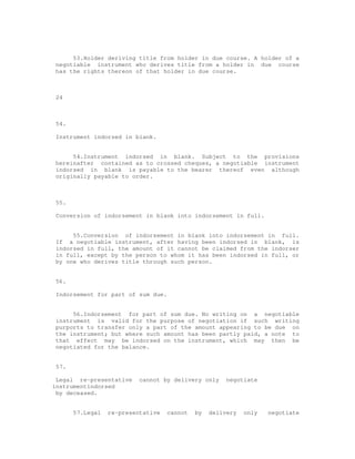 53.Holder deriving title from holder in due course. A holder of a
negotiable instrument who derives title from a holder in due course
has the rights thereon of that holder in due course.



24



54.

Instrument indorsed in blank.


     54.Instrument indorsed in blank. Subject to the provisions
hereinafter contained as to crossed cheques, a negotiable instrument
indorsed in blank is payable to the bearer thereof even although
originally payable to order.



55.

Conversion of indorsement in blank into indorsement in full.


     55.Conversion of indorsement in blank into indorsement in full.
If a negotiable instrument, after having been indorsed in blank, is
indorsed in full, the amount of it cannot be claimed from the indorser
in full, except by the person to whom it has been indorsed in full, or
by one who derives title through such person.


56.

Indorsement for part of sum due.


     56.Indorsement for part of sum due. No writing on a negotiable
instrument is valid for the purpose of negotiation if such writing
purports to transfer only a part of the amount appearing to be due on
the instrument; but where such amount has been partly paid, a note to
that effect may be indorsed on the instrument, which may then be
negotiated for the balance.


57.

 Legal re-presentative    cannot by delivery only     negotiate
instrumentindorsed
 by deceased.


      57.Legal   re-presentative   cannot   by   delivery   only   negotiate
 