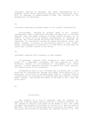 instrument indorsed by deceased. The legal representative of a
deceased person cannot negotiate by delivery only a promissory note,
bill of exchange or cheque payable to order and indorsed by the
deceased but not delivered,



58.

Instrument obtained by unlawful means or for unlawful consideration.


     58.Instrument   obtained by unlawful means or for        unlawful
consideration. When a negotiable instrument has been lost, or has been
obtained from any maker, acceptor or holder thereof by means of an
offence or fraud, or for an unlawful consideration, no possessor or
indorsee who claims through the person who found or so obtained the
instrument is entitled to receive the amount due thereon from such
maker, acceptor or holder, or from any party prior to such holder,
unless such possessor or indorsee is, or some person through whom he
claims was, a holder thereof in due course.


59.

Instrument acquired after dishonour or when overdue.


     59.Instrument acquired after dishonour or when overdue. The
holder of a negotiable instrument, who has acquired it        after
dishonour, whether by non-acceptance or non-payment, with notice
thereof, or after maturity, has only, as against the other parties,
the rights thereon of his transferor:

     Accommodation note or bill. Provided that any person who, in good
faith and for consideration, becomes the holder, after maturity, of a
promissory note or bill of exchange made, drawn or accepted without
consideration, for the purpose of enabling some party thereto to raise
money thereon, may recover the amount of the note or bill from any
prior party.



25




               Illustration


     The acceptor of a bill of exchange, when he accepted it,
deposited with the drawer certain goods as a collateral security for
the payment of the bill, with power to the drawer to sell the goods
and apply the proceeds in discharge of the bill if it were not paid at
maturity. The bill not having been paid at maturity, the drawer sold
the _goods and retained the proceeds, but indorsed the bill to A. A's
 