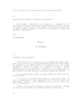 title is subject to the same objection as the drawer's title.



60.

Instrument negotiable till payment or satisfaction.


     60.Instrument   negotiable till payment or      satisfaction.   A
negotiable instrument may be negotiated (except by the maker, drawee
or acceptor after maturity) until payment or satisfaction thereof by
the maker, drawee or acceptor at or after maturity, but not after such
payment or satisfaction.


CHAP

OF PRESENTMENT


                                CHAPTER V


                              OF PRESENTMENT




61.

Presentment for acceptance.


     61.Presentment for acceptance. A bill of exchange payable after
sight must, if no time or place is specified therein for presentment,
be presented to the drawee thereof for acceptance, if he can, after
reasonable   search, be found, by a person entitled to          demand
acceptance, within a reasonable time after it is drawn, and in
business hours on a business day. In default of such presentment, no
party thereto is liable thereon to the person making such default.

     If the drawee cannot, after reasonable search, be found, the bill
is dishonoured.

     If the bill is directed to the drawee at a particular place, it
must be presented at that place; and if at the due date for
presentment he cannot, after reasonable search, be found there, the
bill is dishonoured.

     1[Where authorized by agreement or usage, a presentment through
the post office by means of a registered letter is sufficient.]



62.
 