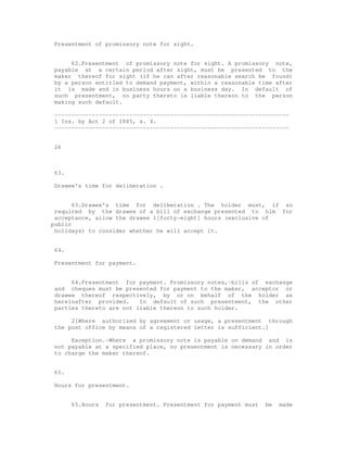 Presentment of promissory note for sight.


     62.Presentment of promissory note for sight. A promissory note,
payable at a certain period after sight, must be presented to the
maker thereof for sight (if he can after reasonable search be found)
by a person entitled to demand payment, within a reasonable time after
it is made and in business hours on a business day. In default of
such presentment, no party thereto is liable thereon to the person
making such default.

---------------------------------------------------------------------
1 Ins. by Act 2 of 1885, s. 4.
---------------------------------------------------------------------


26



63.

Drawee's time for deliberation .


       63.Drawee's time for deliberation . The holder must, if so
 required by the drawee of a bill of exchange presented to him for
 acceptance, allow the drawee 1[forty-eight] hours (exclusive of
public
 holidays) to consider whether he will accept it.


64.

Presentment for payment.


     64.Presentment for payment. Promissory notes,-bills of exchange
and cheques must be presented for payment to the maker, acceptor or
drawee thereof respectively, by or on behalf of the holder as
hereinafter provided.    In default of such presentment, the other
parties thereto are not liable thereon to such holder.

     2[Where authorized by agreement or usage, a presentment through
the post office by means of a registered letter is sufficient.]

     Exception.-Where a promissory note is payable on demand and is
not payable at a specified place, no presentment is necessary in order
to charge the maker thereof.


65.

Hours for presentment.


      65.Hours   for presentment. Presentment for payment must   be   made
 
