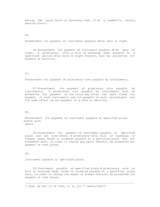 during the usual hours of business, and, if at     a   banker's,   within
 banking hours.



 66.

 Presentment for payment of instrument payable after date or sight.


      66.Presentment for payment of instrument payable after date or
 sight. A promissory. note or bill of exchange, made payable at a
 specified period after date or sight thereof, must be presented for
 payment at maturity.




 67.

 Presentment for payment of promissory note payable by instalments.


      67.Presentment   for payment of promissory note payable     by
 instalments.   A promissory note payable by instalments must be
 presented for payment on the third day after the date fixed for
 payment of each instalment; and non-payment on such presentment has
 the same effect as non-payment of a note at maturity.



 68.

 Presentment   for payment of instrument payable at specified place
andnot else
 where.


      68.Presentment for payment of instrument payable at specified
 place and not else where. A promissory note, bill of exchange or
 cheque made, drawn or accepted payable at a specified place and not
 elsewhere must, in order to charge any party thereto, be presented for
 payment at that place.


 69.

 Instrument payable at specified place.


      69.Instrument payable at specified place.A promissory note or
 bill of exchange made, drawn or accepted payable at a specified place
 must, in order to charge the maker or drawer thereof, be presented for
 payment at that place.

 ---------------------------------------------------------------------
 1 Subs. by Act 12 of 1921, s. 2, for " twenty-four".
 