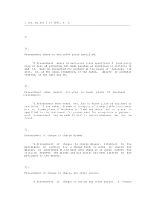 2 Ins. by Act 2 of 1885, s. 4.
 ---------------------------------------------------------------------



 27



 70.

 Presentment where no exclusive place specified.


      70.Presentment where no exclusive place specified. A promissory
 note or bill of exchange, not made payable as mentioned in sections 68
 and 69, must be presented for payment at the place of business (if
 any), or. at the usual residence, of the maker,    drawee or acceptor
 thereof, as the case may be.



 71.

 Presentment   when     maker,     etc.,has   no known   place   of   business
orresidence.


      71.Presentment when maker, etc.,has no known place of business or
 residence. If the maker, drawee or acceptor of a negotiable instrument
 has no known place of business or fixed residence, and no place is
 specified in the instrument for presentment for acceptance or payment.
 such presentment may be made to him' in person wherever be can be
 found.



 72.

 Presentment of cheque to charge drawer.


      72.Presentment of cheque to charge drawer. 1[Subject to                    the
 provisions of section 84,] a cheque must, in order to charge                    the
 drawer, be presented at the bank upon which it is drawn before                  the
 relation between the drawer and his banker has been altered to                  the
 prejudice of the drawer.



 73.

 Presentment of cheque to charge any other person.


       73.Presentment     of     cheque to charge any other person.      A   cheque
 