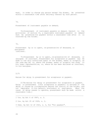 must, in order to charge any person except the drawer, be presented
 within a reasonable time after delivery thereof by such person.



 74.

 Presentment of instrument payable on demand.


      74.Presentment of instrument payable on demand. Subject to the
 provisions of section 31, a negotiable instrument payable on demand
 must be presented for payment within a reasonable time after it is
 received by the holder.



 75.

 Presentment   by or to agent, re-presentative of deceased, or
assigneeof
 insolvent.


      75.Presentment by or to agent, re-presentative of deceased, or
 assignee of insolvent. Presentment for acceptance or payment may be
 made to the duly authorized agent of the drawee, maker or acceptor, as
 the case may be, or, where the drawee, maker or acceptor has died, to
 his legal representative, or, where he has been declared an insolvent,
 to his assignee.



 2[75

 Excuse for delay in presentment for acceptance or payment.


      2[75A.Excuse for delay in presentment for acceptance or payment.
 Delay in presentment 2[for acceptance or payment] is excused if the
 delay is caused by circumstances beyond the control of the holder, and
 not imputable to his default, misconduct or negligence.      When the
 cause of delay ceases to operate, presentment must be made within a
 reasonable time.]

 ---------------------------------------------------------------------
 1 Ins. by Act 6 of 1897, s. 2.

 2 Ins. by Act 25 of 1920, s. 2.

 3 Subs. by Act 12 of 1921, s. 3, for "for payment".
 ---------------------------------------------------------------------



 28
 