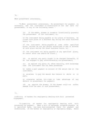 76.

When presentment unnecessary.


     76.When presentment unnecessary. No presentment for payment is
necessary, and the instrument is dishonoured at the due date for
presentment, in any of the following cases: -


         (a)   if the maker, drawee or acceptor intentionally prevents
         the presentment of the instrument, or,

         if the instrument being payable at his place of business, he
         closes such place on a business day during the usual business
         hours, or,

         if the instrument being payable at some other specified
         place, neither he nor any person authorized to pay it attends
         at such place during the usual business hours, or,

         if the instrument not being payable at any specified        place,
         he cannot after due search be found ;


         (b)  as against any party sought to be charged therewith, if
         he has engaged to pay notwithstanding non-presentment;

         (c)    as against any party if, after maturity, with knowledge
         that   the instrument has not been presented-

         he makes a part payment on account of the amount due on          the
         instrument,

         or promises    to pay the amount due thereon in    whole    or    in
         part,

         or otherwise waives his right to      take   advantage     of    any
         default in presentment for payment;

         (d)   as against the drawer, if the drawer could not        suffer
         damage from the want of such presentment.



77.

 Liability of banker for negligently dealing with bill     presented
forpayment.


     77.Liability   of banker for negligently dealing with       bill
presented for payment.  When a bill of exchange, accepted payable at
a specified bank, has been duly presented there for payment and
dishonoured, if the banker so negligently or improperly keeps, deals
 