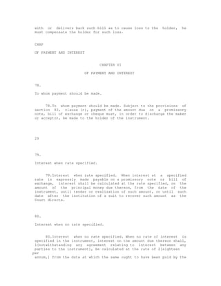 with or delivers back such bill as to cause loss to the    holder,   he
 must compensate the holder for such loss.


 CHAP

 OF PAYMENT AND INTEREST


                                  CHAPTER VI

                           OF PAYMENT AND INTEREST


 78.

 To whom payment should be made.


      78.To whom payment should be made. Subject to the provisions of
 section 82, clause (c), payment of the amount due on a promissory
 note, bill of exchange or cheque must, in order to discharge the maker
 or acceptor, be made to the holder of the instrument.




 29



 79.

 Interest when rate specified.


      79.Interest when rate specified. When interest at a specified
 rate is expressly made payable on a promissory note or bill of
 exchange, interest shall be calculated at the rate specified, on the
 amount of the principal money due thereon, from the date of the
 instrument, until tender or realization of such amount, or until such
 date after the institution of a suit to recover such amount as the
 Court directs.



 80.

 Interest when no rate specified.


      80.Interest when no rate specified. When no rate of interest is
 specified in the instrument, interest on the amount due thereon shall,
 1[notwithstanding any agreement relating to interest between any
 parties to the instrument], be calculated at the rate of 2[eighteen
per
 annum,] from the date at which the same ought to have been paid by the
 