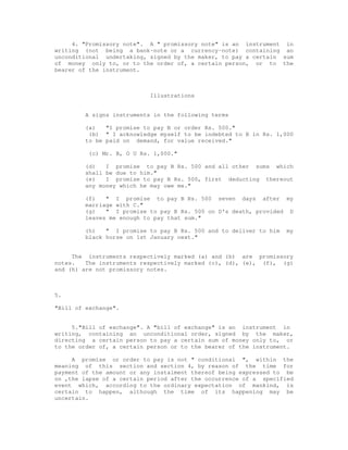 4. "Promissory note". A " promissory note" is an instrument in
writing (not being a bank-note or a currency-note) containing an
unconditional undertaking, signed by the maker, to pay a certain sum
of money only to, or to the order of, a certain person, or to the
bearer of the instrument.



                            Illustrations


         A signs instruments in the following terms

         (a)   "I promise to pay B or order Rs. 500."
          (b) " I acknowledge myself to be indebted to B in Rs. 1,000
         to be paid on demand, for value received."

          (c) Mr. B, O U Rs. 1,000."

         (d)   I promise to pay B Rs. 500 and all other sums which
         shall be due to him."
         (e)   I promise to pay B Rs. 500, first deducting thereout
         any money which he may owe me."

         (f)   " I promise to pay B Rs. 500 seven days after my
         marriage with C."
         (g)   " I promise to pay B Rs. 500 on D's death, provided D
         leaves me enough to pay that sum."

         (h)   " I promise to pay B Rs. 500 and to deliver to him   my
         black horse on 1st January next."


     The instruments respectively marked (a) and (b) are promissory
notes.   The instruments respectively marked (c), (d), (e), (f), (g)
and (h) are not promissory notes.



5.

"Bill of exchange".


     5."Bill of exchange". A "bill of exchange" is an instrument in
writing, containing an unconditional order, signed by the maker,
directing a certain person to pay a certain sum of money only to, or
to the order of, a certain person or to the bearer of the instrument.

     A promise or order to pay is not " conditional ", within the
meaning of this section and section 4, by reason of the time for
payment of the amount or any instalment thereof being expressed to be
on ,the lapse of a certain period after the occurrence of a specified
event which, according to the ordinary expectation of mankind, is
certain to happen, although the time of its happening may be
uncertain.
 