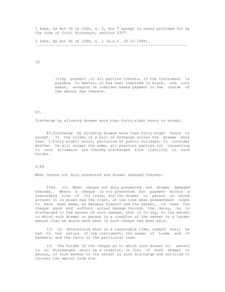 1 Subs. by Act 30 of 1926, s. 2, for " except in cases provided for by
the Code of Civil Procedure, section 532".

2 Subs. by Act 66 of 1988, s. 2 (w.e.f. 30-12-1988).
---------------------------------------------------------------------



30



         (c)by payment ,to all parties thereto, if the instrument is
         payable to bearer, or has been indorsed in blank, and such
         maker, acceptor or indorser makes payment in due course of
         the amount due thereon.




83.

Discharge by allowing drawee more than forty-eight hours to accept.


     83.Discharge by allowing drawee more than forty-eight hours to
accept. If the holder of a bill of exchange allows the drawee more
than 1[forty-eight] hours, exclusive of public holidays, to consider
whether he will accept the same, all previous parties not consenting
to such allowance are thereby discharged from liability to such
holder.


2[84

When cheque not duly presented and drawer damaged thereby.


     2[84. (1) When cheque not duly presented and drawer damaged
thereby.   Where a cheque is not presented for payment within a
reasonable time of its issue, and the drawer or person on whose
account it is drawn had the right, at the time when presentment ought
to have been made, as between himself and the banker, to have the
cheque paid and suffers actual damage through the delay, he is
discharged to the extent of such damage, that is to say, to the extent
to which such drawer or person is a creditor of the banker to a larger
amount than he would have been if such cheque had been paid.

     (2) In determining what is a reasonable time, regard shall       be
had to the nature of the instrument, the usage of trade and           of
bankers, and the facts of the particular case.

     (3) The holder of the cheque as to which such drawer or- person
is so discharged shall be a creditor, in lieu of such drawer or
person, of such banker to the extent of such discharge and entitled to
recover the amount from him.
 