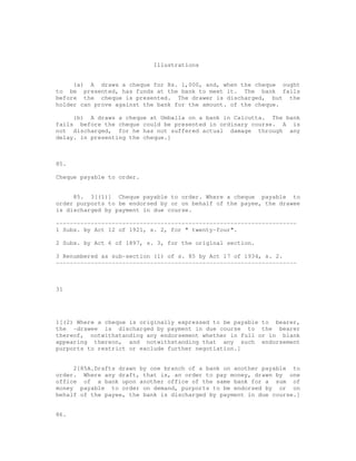 Illustrations


     (a) A draws a cheque for Rs. 1,000, and, when the cheque ought
to be presented, has funds at the bank to meet it. The bank fails
before the cheque is presented. The drawer is discharged, but the
holder can prove against the bank for the amount. of the cheque.

     (b) A draws a cheque at Umballa on a bank in Calcutta. The bank
fails before the cheque could be presented in ordinary course. A is
not discharged, for he has not suffered actual damage through any
delay. in presenting the cheque.]



85.

Cheque payable to order.


     85. 3[(1)] Cheque payable to order. Where a cheque payable to
order purports to be endorsed by or on behalf of the payee, the drawee
is discharged by payment in due course.

---------------------------------------------------------------------
1 Subs. by Act 12 of 1921, s. 2, for " twenty-four".

2 Subs. by Act 6 of 1897, s. 3, for the original section.

3 Renumbered as sub-section (1) of s. 85 by Act 17 of 1934, s. 2.
---------------------------------------------------------------------



31




1[(2) Where a cheque is originally expressed to be payable to bearer,
the -drawee is discharged by payment in due course to the bearer
thereof, notwithstanding any endorsement whether in full or in blank
appearing thereon, and notwithstanding that any such endorsement
purports to restrict or exclude further negotiation.]


     2[85A.Drafts drawn by one branch of a bank on another payable to
order. Where any draft, that is, an order to pay money, drawn by one
office of a bank upon another office of the same bank for a sum of
money payable to order on demand, purports to be endorsed by or on
behalf of the payee, the bank is discharged by payment in due course.]


86.
 