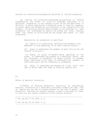 Parties not consenting discharged by qualified or limited acceptance.


     86. Parties not consenting discharged by qualified or limited
acceptance.If the holder of a bill of exchange acquiesces in a
qualified acceptance, or one limited to part of the sum mentioned in
the bill, or which substitutes a different place or time for payment,
or which, where the drawees are not partners, is not signed by all the
drawees, all previous parties whose consent is not obtained to such
acceptance are discharged as against the holder and those claiming
under him, unless on notice given by the holder they assent to such
acceptance.


         Explanation.-An acceptance is qualified-

          (a) where it is conditional, declaring the payment to be
         dependent on the happening, of an event therein stated ;

         (b)   where it undertakes the payment of part only of the sum
         ordered to be paid ;

          (c) where, no place of payment being specified on the
         order, it undertakes the payment at a specified place, and
         not otherwise or elsewhere ; or where, a place of payment
         being specified in the order, it undertakes the payment at
         some other place and not otherwise or elsewhere;

         (d)   where it undertakes the payment at a time other    than
         that at which under the order it would be legally due.




87.

Effect of material alteration.


     87.Effect of material alteration. Alteration by indorsee.Any
material alteration of a negotiable instrument renders the same void
as against any one who is a party thereto at the time of making such
alteration and does not consent thereto, unless it was made in order
to carry out the common intention of the original parties:

---------------------------------------------------------------------
1 Ins. by Act 17 of 1934, s. 2.

2 Ins. by Act 25 of 1930, s. 2.
---------------------------------------------------------------------




32
 