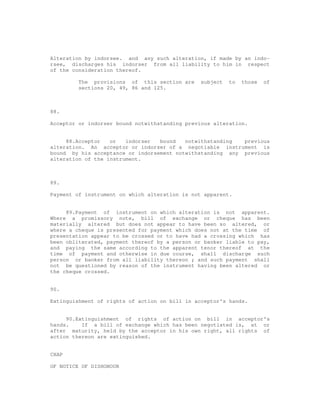Alteration by indorsee. and any such alteration, if made by an indo-
rsee, discharges his indorser from all liability to him in respect
of the consideration thereof.

         The provisions of this section are     subject   to   those   of
         sections 20, 49, 86 and 125.



88.

Acceptor or indorser bound notwithstanding previous alteration.


     88.Acceptor   or   indorser  bound   notwithstanding  previous
alteration. An acceptor or indorser of a negotiable instrument is
bound by his acceptance or indorsement notwithstanding any previous
alteration of the instrument.



89.

Payment of instrument on which alteration is not apparent.


     89.Payment of instrument on which alteration is not apparent.
Where a promissory note, bill of exchange or cheque has been
materially altered but does not appear to have been so altered, or
where a cheque is presented for payment which does not at the time of
presentation appear to be crossed or to have had a crossing which has
been obliterated, payment thereof by a person or banker liable to pay,
and paying the same according to the apparent tenor thereof at the
time of payment and otherwise in due course, shall discharge such
person or banker from all liability thereon ; and such payment shall
not be questioned by reason of the instrument having been altered or
the cheque crossed.


90.

Extinguishment of rights of action on bill in acceptor's hands.


     90.Extinguishment of rights of action on bill in acceptor's
hands.    If a bill of exchange which has been negotiated is, at or
after maturity, held by the acceptor in his own right, all rights of
action thereon are extinguished.


CHAP

OF NOTICE OF DISHONOUR
 