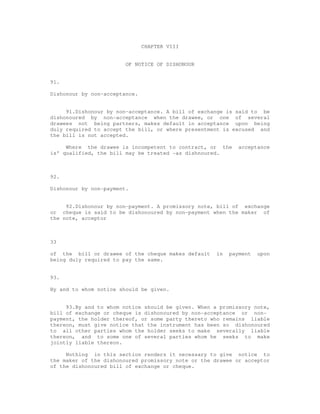 CHAPTER VIII


                        OF NOTICE OF DISHONOUR


91.

Dishonour by non-acceptance.


     91.Dishonour by non-acceptance. A bill of exchange is said to be
dishonoured by non-acceptance when the drawee, or one of several
drawees not being partners, makes default in acceptance upon being
duly required to accept the bill, or where presentment is excused and
the bill is not accepted.

     Where the drawee is incompetent to contract, or the     acceptance
is' qualified, the bill may be treated -as dishnoured.



92.

Dishonour by non-payment.


     92.Dishonour by non-payment. A promissory note, bill of exchange
or cheque is said to be dishonoured by non-payment when the maker of
the note, acceptor



33

of the bill or drawee of the cheque makes default    in   payment   upon
being duly required to pay the same.


93.

By and to whom notice should be given.


     93.By and to whom notice should be given. When a promissory note,
bill of exchange or cheque is dishonoured by non-acceptance or non-
payment, the holder thereof, or some party thereto who remains liable
thereon, must give notice that the instrument has been so dishonoured
to all other parties whom the holder seeks to make severally liable
thereon, and to some one of several parties whom he seeks to make
jointly liable thereon.

     Nothing in this section renders it necessary to give notice to
the maker of the dishonoured promissory note or the drawee or acceptor
of the dishonoured bill of exchange or cheque.
 