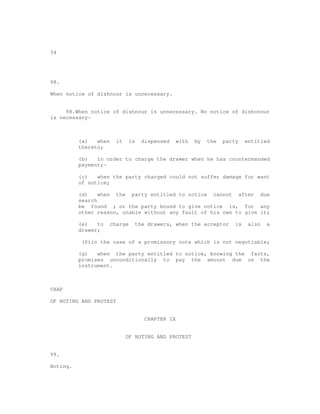 34




98.

When notice of dishnour is unnecessary.


     98.When notice of dishnour is unnecessary. No notice of dishonour
is necessary-



          (a)   when     it     is     dispensed     with   by   the   party    entitled
          thereto;

          (b)   in order to charge the drawer when he has countermanded
          payment;-

          (c)   when the party charged could not suffer damage for want
          of notice;

          (d)    when the party entitled to notice cannot after due
          search
          be found ; or the party bound to give notice is, for any
          other reason, unable without any fault of his own to give it;

          (e)   to     charge        the drawers, when the acceptor        is    also   a
          drawer;

           (f)in the case of a promissory note which is not negotiable;

          (g)   when the party entitled to notice, knowing the facts,
          promises unconditionally to pay the amount due on the
          instrument.



CHAP

OF NOTING AND PROTEST


                                        CHAPTER IX


                              OF NOTING AND PROTEST


99.

Noting.
 