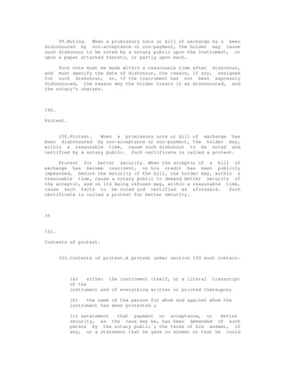 99.Noting. When a promissory note or bill of exchange ha s been
dishonoured by non-acceptance or non-payment, the holder may cause
such dishonour to be noted by a notary public upon the instrument, or
upon a paper attached thereto, or partly upon each.

     Such note must be made within a reasonable time after dishonour,
and must specify the date of dishonour, the reason, if any, assigned
for such dishonour, or, if the instrument has not been expressly
dishonoured, the reason why the holder treats it as dishonoured, and
the notary's charges.



100.

Protest.


     100.Protest.   When a promissory note or bill of exchange has
been dishonoured by non-acceptance or non-payment, the holder may,
within a reasonable time, cause such dishonour to be noted and
certified by a notary public. Such certificate is called a protest.

     Protest for better security. When the acceptor of a bill of
exchange has become insolvent, or his credit has been publicly
impeached, before the maturity of the bill, the holder may, within a
reasonable time, cause a notary public to demand better security of
the acceptor, and on its being refused may, within a reasonable time,
cause such facts to be noted and certified as aforesaid.         Such
certificate is called a protest for better security.



35


101.

Contents of protest.


       101.Contents of protest.A protest under section 100 must contain-



           (a)    either the instrument itself, or a literal transcript
           of the
           instrument and of everything written or printed thereupon;

           (b)   the name of the person for whom and against whom the
           instrument has been protested ;

           (c) astatement  that payment or acceptance, or       better
           security, as the case may be, has been demanded of such
           person by the notary public ; the terms of his answer, if
           any, or a statement that he gave no answer or that he could
 