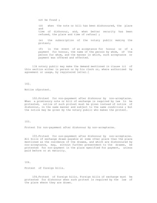 not be found ;

          (d)   when the note or bill has been dishonoured, the place
          and
          time of dishonour, and, when better security has been
          refused, the place and time of refusal ;

          (e)   the   subscription   of   the   notary   public   making   the
          protest;

          (f)   in the event of an acceptance for honour or of a
          payment for honour, the name of the person by whom, of the
          person for whom, and the manner in which, such acceptance or
          payment was offered and effected.


     1[A notary public may make the demand mentioned in clause (c)          of
this section either in person or by his clerk or, where authorized          by
agreement or usage, by registered letter.]



102.

Notice ofprotest.


     102.Protest for non-payement after dishonour by non-acceptacne.
When a promissory note or bill of exchange is required by law to be
protested, notice of such protest must be given instead of notice of
dishonour, in the same manner and subject to the same conditions ; but
the notice may be given by the notary public who makes the protest.



103.

Protest for non-payement after dishonour by non-acceptacne.


     103.Protest for non-payement after dishonour by non-acceptacne.
All bills of exchange drawn payable at some other place than the place
mentioned as the residence of the drawee, and which are dishonoured by
non-acceptance, may, without further presentment to the drawee, be
protested for non-payment in the place specified for payment, unless
paid before or at maturity.



104.

Protest   of foreign bills.


     104.Protest of foreign bills. Foreign bills of exchange must           be
protested for dishonour when such protest is required by the law            of
the place where they are drawn.
 