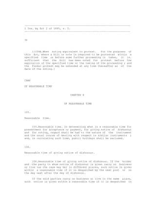---------------------------------------------------------------------
1 Ins. by Act 2 of 1885, s. 5.
---------------------------------------------------------------------


36



     1[104A.When noting equivalent to protest.    For the purposes of
this Act, where a bill or note is required to be protested within a
specified time or before some further proceeding is taken, it is.
sufficient that the bill has been noted for protest before the
expiration of the specified time or the taking of the proceeding ; and
the formal protest may be extended at any time thereafter as of the
date of the noting.]



CHAP

OF REASONABLE TIME


                               CHAPTER X


                           OF REASONABLE TIME


105.

Reasonable   time.


     105.Reasonable time. In determining what is a reasonable time for
presentment for acceptance or payment, for giving notice of dishonour
and for noting, regard shall be had to the nature of the instrument
and the usual course of dealing with respect to similar instruments ;
and, in calculating such time, public holidays shall be excluded.


106.

Reasonable time of giving notice of dishonour.


     106.Reasonable time of giving notice of dishonour. If the holder
and -the party to whom notice of dishonour is given carry on business
or live (as the case may be) in different places, such notice is given
within a reasonable time if it is despatched by the next post or on
the day next after the day of dishonour.

       If the said parties carry on business or live in the same place,
such    notice is given within a reasonable time if it is despatched in
 