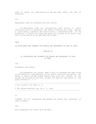 time to reach     its    destination on the day next   after    the   day   of
dishonour.


107.

Reasonable time for transmitting such notice.


     107.Reasonable time for transmitting such notice. A        party
receiving notice of dishonour, who seeks to enforce his right against
a prior party, transmits the notice within a reasonable time -if he
transmits it within the same time after its receipt as he would have
had to give notice if he had been the holder.



CHAP

OF ACCEPTANCE AND PAYMENT FOR HONOUR AND REFERENCE IN CASE OF NEED


                                 CHAPTER XI


       OF ACCEPTANCE AND PAYMENT FOR HONOUR AND REFERENCE IN CASE
                                OF NEED


108.

Acceptancc for honour.


     108.Acceptancc for honour. When a bill of exchange has been noted
or protested for nonacceptance or for better security, any person not
being a party already liable thereon may, with the consent of the
holder, by writing on the bill, accept the same for the honour of any
party thereto.2* * *

---------------------------------------------------------------------
1 Ins. by Act 2 of 1885, s. 6.

2 The second sentence rep. by s. 7, ibid.
---------------------------------------------------------------------


37

(Chapter XI.-of    acceptance and payment for honour and       reference    in
case of need.)


109.

How acceptance for honour must be made.
 