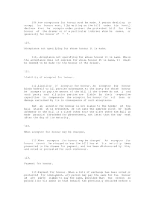 109.How acceptance for honour must be made. A person desiring to
accept for honour must, 1[by writing on the bill under his hand,]
declare that he accepts under protest the protested bill for the
honour of the drawer or of a particular indorser whom he names, or
generally for honour 2* * *.


110.

Acceptance not specifying for whose honour it is made.


     110. Acceptance not specifying for whose honour it is made. Where
the acceptance does not express for whose honour it is made, it shall
be deemed to be made for the honour of the drawer.


111.

Liability of acceptor for honour.


     111.Liability of acceptor for honour. An acceptor for honour
binds himself to all parties subsequent to the party for whose honour
he accepts to pay the amount of the bill if the drawee do not ; and
such party and all prior parties are liable in their respective
capacities to compensate the acceptor for honour for all loss or
damage sustained by him in consequence of such acceptance.

     But an acceptor for honour is not liable to the holder of the
bill unless it is presented, or (in case the address given by such
acceptor on the bill is a place other than the place where the bill is
made payable) forwarded for presentment, not later than the day next
after the day of its maturity.


112.

When acceptor for honour may be charged.


     112.When acceptor for honour may be charged. An acceptor for
honour cannot be charged unless the bill has at its maturity been
presented to the drawee for payment, and has been dishonoured by him,
and noted or protested for such dishonour.


113.

Payment for honour.


     113.Payment for honour. When a bill of exchange has been noted or
protested for nonpayment, any person may pay the same for the honour
of any party liable to pay the same, provided that the person so
paying 1[or his agent in that behalf] has previously declared before a
 