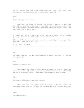 notary public the party for whose honour he pays,      and   that     such
declaration has been recorded by such notary public.


114.

Right of payer for honour.


     114.Right of payer for honour. Any person so paying is entitled
to all the rights, in respect of the bill, of the holder at the time
of such payment, and may recover from the party for whose honour he
pays all sums so paid, with


---------------------------------------------------------------------
1 Subs. by Act 2 of 1885, s. 8, for "in the presence of a notary
public, subscribe the bill with his own hand, and".

2The words "and such declaration must be recorded by the notary in his
register " rep. by s. 8, ibid.

3 Ins. by s. 9, ibid.
---------------------------------------------------------------------



38

interest thereon   and with all expenses properly incurred   in     making
such payment.


115.

Drawee in case of need.


     115.Drawee in case of need. Where a drawee in case of need is
named in a bill of exchange, or in any indorsement thereon, the bill
is not dishonoured until it has been dishonoured by such drawee.


116.

Acceptance and payment without protest.


     116.Acceptance and payment without protest. A drawee in case of
need may accept and pay the bill of exchange without previous protest.



CHAP

OF COMPENSATION
 