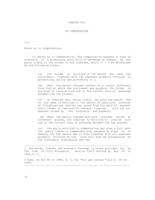 CHAPTER XII


                            OF COMPENSATION



117.

Rules as to compensation.


     117.Rules as to compensation. The compensation payable in case of
dishonour of a promissory note, bill of exchange or cheque, by any
party liable to the holder or any indorsee, shall 1* * * be determined
by the following rules:-


         (a)   the holder is entitled to the amount due upon the
         instrument, together with the expenses properly incurred in
         presenting, noting and protesting it ;

         (b)   when the person charged resides at a place different
         from that at which the instrument was payable, the holder is
         entitled to receive such sum at the current rate of exchange
         between the two places;

         (c)   an indorser who, being liable, has paid the amount due
         on the same is entitled to the amount so paid with interest
         at 2[eighteen per centum] per annum from the date of payment
         until tender or realization thereof, together    with all ex-
         pennses coused by   the dishonour and payment;

          (d) when the person charged and such indorser reside at
         different places, the indorser is entitled to receive such
         sum at the current rate of exchange between the two places;

         (e)   the party entitled to compensation may draw a bill upon
         the party liable to compensate him, payable at sight or on
         demand, for the amount due to him, together with all expenses
         properly incurred by him. Such bill must be accompanied by
         the instrument dishonoured and the

---------------------------------------------------------------------
1 The words, figures and brackets "(except in cases provided for by
the Code of Civil Procedure,     section 532)" omitted by Act 30 of
1926,s. 3.

2 Subs. by Act 66 of 1988, s. 3, for "Six per centum "(w.e.f. 30-12-
1988)
---------------------------------------------------------------------



39
 