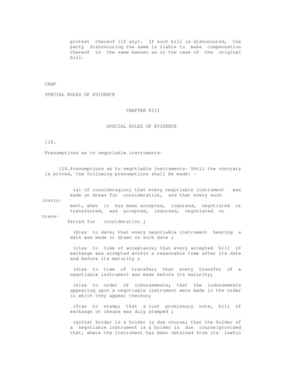 protest thereof (if any). If such bill is dishonoured, the
           party dishonouring the same is liable to make compensation
           thereof in the same manner as in the case of the original
           bill.




 CHAP

 SPECIAL RULES OF EVIDENCE


                               CHAPTER XIII


                        SPECIAL RULES OF EVIDENCE


 118.

 Presumptions as to negotiable instruments-


      118.Presumptions as to negotiable instruments- Until the contrary
 is proved, the following presumptions shall be made: -


            (a) of consideragion; that every negotiable instrument         was
           made or drawn for consideration, and that every such
instru-
           ment, when it has been accepted, indorsed, negotiated            or
           transferred, was accepted, indorsed, negotiated or
trans-
          ferred for   consideration ;

            (b)as to date; that every negotiable instrument      bearing     a
           date was made or drawn on such date ;

            (c)as to time of acceptance; that every accepted bill of
           exchange was accepted within a reasonable time after its date
           and before its maturity ;

            (d)as to time of transfer; that every transfer            of     a
           negotiable instrument was made before its maturity;

            (e)as to order of indorsements; that the indorsements
           appearing upon a negotiable instrument were made in the order
           in which they appear thereon;

            (f)as to stamp; that a lost promissory       note,     bill     of
           exchange or cheque was duly stamped ;

            (g)that holder is a holder in due course; that the holder of
           a negotiable instrument is a holder in due course:provided
           that, where the instrument has been obtained from its lawful
 