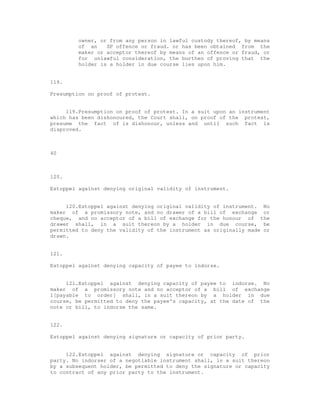 owner, or from any person in lawful custody thereof, by means
         of an    SP offence or fraud. or has been obtained from the
         maker or acceptor thereof by means of an offence or fraud, or
         for unlawful consideration, the burthen of proving that the
         holder is a holder in due course lies upon him.


119.

Presumption on proof of protest.


     119.Presumption on proof of protest. In a suit upon an instrument
which has been dishonoured, the Court shall, on proof of the protest,
presume the fact of is dishonour, unless and until such fact is
disproved.



40



120.

Estoppel against denying original validity of instrument.


     120.Estoppel against denying original validity of instrument. No
maker of a promissory note, and no drawer of a bill of exchange or
cheque, and no acceptor of a bill of exchange for the honour of the
drawer shall, in a suit thereon by a holder in due course, be
permitted to deny the validity of the instrument as originally made or
drawn.


121.

Estoppel against denying capacity of payee to indorse.


     121.Estoppel against denying capacity of payee to indorse. No
maker of a promissory note and no acceptor of a bill of exchange
1[payable to order] shall, in a suit thereon by a holder in due
course, be permitted to deny the payee's capacity, at the date of the
note or bill, to indorse the same.


122.

Estoppel against denying signature or capacity of prior party.


     122.Estoppel against denying signature or capacity of prior
party. No indorser of a negotiable instrument shall, in a suit thereon
by a subsequent holder, be permitted to deny the signature or capacity
to contract of any prior party to the instrument.
 