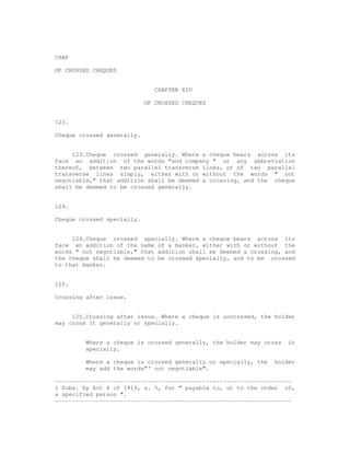 CHAP

OF CROSSED CHEQUES


                               CHAPTER XIV

                            OF CROSSED CHEQUES


123.

Cheque crossed generally.


     123.Cheque crossed generally. Where a cheque bears across its
face an addition of the words "and company " or any abbreviation
thereof, between two parallel transverse lines, or of two parallel
transverse lines simply, either with or without the words " not
negotiable," that addition shall be deemed a crossing, and the cheque
shall be deemed to be crossed generally.


124.

Cheque crossed specially.


     124.Cheque crossed specially. Where a cheque bears across its
face an addition of the name of a banker, either with or without the
words " not negotiable," that addition shall be deemed a crossing, and
the cheque shall be deemed to be crossed specially, and to be crossed
to that banker.


125.

Crossing after issue.


     125.Crossing after issue. Where a cheque is uncrossed, the holder
may cross it generally or specially.


         Where a cheque is crossed generally, the holder may cross   it
         specially.

         Where a cheque is crossed generally or specially, the   holder
         may add the words"' not negotiable".

---------------------------------------------------------------------
1 Subs. by Act 8 of 1919, s. 5, for " payable to, or to the order of,
a specified person ".
---------------------------------------------------------------------
 