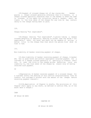 129.Payment of crossed cheque out of due course.Any      banker
paying a cheque crossed generally otherwise than to a banker, or a
cheque crossed specially otherwise than to the banker to whom the same
is crossed, or his agent for collection, being a banker, shall be
liable to the true owner of the cheque for any loss he may sustain
owing to the cheque having been so paid.



130.

Cheque bearing "not negotiable".


     130.Cheque bearing "not negotiable". A person taking a cheque
crossed generally or specially, bearing in either case the words " not
negotiable," shall not have, and shall not be capable of giving, a
better title to the cheque than that which the person from whom he
took it had.


131.

Non-liability of banker receiving payment of cheque.


     131.Non-liability of banker receiving payment of cheque. A banker
who has in good faith and without negligence received payment for a
customer of a cheque crossed generally or specially to himself shall
not, in case the title to the cheque proves defective, incur any
liability to, the true owner of the cheque by reason only of having
received such payment.

42


     1[Explanation.-A banker receives payment of a crossed cheque for
a customer within the meaning of this section notwithstanding -that he
credits his customer's account with the amount of the cheque before
receiving payment thereof.]


     2[131A.Application of Chapter to drafts. The provisions of this
Chapter shall apply to any draft, as defined in section 85A, as if the
draft were a cheque.]


CHAP

OF BILLS IN SETS


                              CHAPTER XV


                           OF BILLS IN SETS
 
