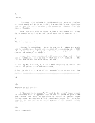 8.

"Holder".


     8."Holder". The " holder" of a promissory note, bill of exchange
or cheque means any person entitled in his own name to the possession
thereof and to receive or recover the amount due thereon from the
parties thereto.

     Where the note, bill or cheque is lost or destroyed, its holder
is the person so entitled at the time of such loss or destruction.


9.

"Holder in due course".


     9.Holder in due course. " Holder in due course " means any person
who for consideration became the possessor of a promissory note, bill
of exchange or cheque if payable to bearer, or the payee or indorsee
thereof, if 2[payable to order,]

     before the amount mentioned in it became payable, and     without
having sufficient cause to believe that any defect existed     in the
title of the person from whom he derived his title.

---------------------------------------------------------------------
1 Subs. by Act 2 of 1885, s. 2, for " When acceptance is refused and
the bill is protested for non-acceptance".

2 Subs. by Act 8 of 1919, s. 2, for " payable to, or to the order of,
a payee,".
---------------------------------------------------------------------

14



10.

"Payment in due course".


     10."Payment in due course". "Payment in due course" means payment
in accordance with the apparent tenor of the instrument in good faith
and without negligence to any person in possession thereof under
circumstances which do not afford a reasonable ground for believing
that he is not entitled to receive payment of the amount therein
mentioned.


11.

Inland instrument.
 