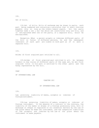 132.

Set of bills.


     132.Set of bills. Bills of exchange may be drawn in parts, each
part being numbered and containing a provision that it shall continue
payable only so long as the others remain unpaid.      All the parts
together make a set ; but the whole set constitutes only one bill, and
is extinguished when one of the parts, if a separate bill, would be
extinguished.

     Exception.-When a person accepts or indorses different parts of
the bill in favour of different persons, he and the subsequent
indorsers of each part are liable on such part as if it were a
separate bill.



133.

Holder of first acquired part entitled to all.


     133.Holder of first acquired part entitled to all. As between
holders in due course of different parts of the same set, he who first
acquired title to his part is entitled to the other parts and the
money represented by the bill.


CHAP

OF INTERNATIONAL LAW


                             CHAPTER XVI


                         OF INTERNATIONAL LAW


134.

Law governing liability of maker, acceptor or    indorser   of
foreigninstrument.


     134.Law governing liability of maker, acceptor or indorser of
foreign instrument. In the absence of a contract to the contrary, the
liability of the maker or drawer of a foreign promissory note, bill of
exchange or cheque is regulated in all essential matters by the law of
the place where he made the instrument, and the respective liabilities
of the acceptor and indorser by the law of the place where the
instrument is made payable.
 