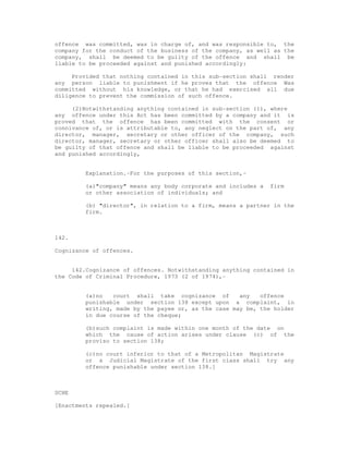 offence was committed, was in charge of, and was responsible to, the
company for the conduct of the business of the company, as well as the
company, shall be deemed to be guilty of the offence and shall be
liable to be proceeded against and punished accordingly:

     Provided that nothing contained in this sub-section shall render
any person liable to punishment if he proves that the offence Was
committed without his knowledge, or that he had exercised all due
diligence to prevent the commission of such offence.

     (2)Notwithstanding anything contained in sub-section (1), where
any offence under this Act has been committed by a company and it is
proved that the offence has been committed with the consent or
connivance of, or is attributable to, any neglect on the part of, any
director, manager, secretary or other officer of the company, such
director, manager, secretary or other officer shall also be deemed to
be guilty of that offence and shall be liable to be proceeded against
and punished accordingly,


         Explanation.-For the purposes of this section,-

         (a)"company" means any body corporate and includes a   firm
         or other association of individuals; and

         (b) "director", in relation to a firm, means a partner in the
         firm.



142.

Cognizance of offences.


     142.Cognizance of offences. Notwithstanding anything contained in
the Code of Criminal Procedure, 1973 (2 of 1974),-


         (a)no   court shall take cognizance of       any   offence
         punishable under section 138 except upon a complaint, in
         writing, made by the payee or, as the case may be, the holder
         in due course of the cheque;

         (b)such complaint is made within one month of the date on
         which the cause of action arises under clause (c) of the
         proviso to section 138;

         (c)no court inferior to that of a Metropolitan Magistrate
         or a Judicial Magistrate of the first class shall try any
         offence punishable under section 138.]



SCHE

[Enactments repealed.]
 