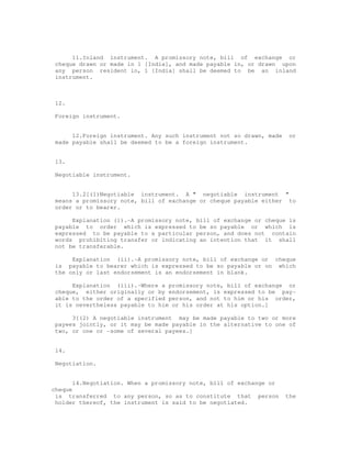 11.Inland instrument. A promissory note, bill of exchange or
 cheque drawn or made in 1 [India], and made payable in, or drawn upon
 any person resident in, 1 [India] shall be deemed to be an inland
 instrument.



 12.

 Foreign instrument.


      12.Foreign instrument. Any such instrument not so drawn, made    or
 made payable shall be deemed to be a foreign instrument.


 13.

 Negotiable instrument.


      13.2[(1)Negotiable instrument. A " negotiable instrument "
 means a promissory note, bill of exchange or cheque payable either to
 order or to bearer.

      Explanation (i).-A promissory note, bill of exchange or cheque is
 payable to order which is expressed to be so payable or which is
 expressed to be payable to a particular person, and does not contain
 words prohibiting transfer or indicating an intention that it shall
 not be transferable.

      Explanation (ii).-A promissory note, bill of exchange or cheque
 is payable to bearer which is expressed to be so payable or on which
 the only or last endorsement is an endorsement in blank.

      Explanation (iii).-Where a promissory note, bill of exchange or
 cheque, either originally or by endorsement, is expressed to be pay-
 able to the order of a specified person, and not to him or his order,
 it is nevertheless payable to him or his order at his option.]

      3[(2) A negotiable instrument may be made payable to two or more
 payees jointly, or it may be made payable in the alternative to one of
 two, or one or -some of several payees.]


 14.

 Negotiation.


       14.Negotiation. When a promissory note, bill of exchange or
cheque
 is transferred to any person, so as to constitute that person        the
 holder thereof, the instrument is said to be negotiated.
 
