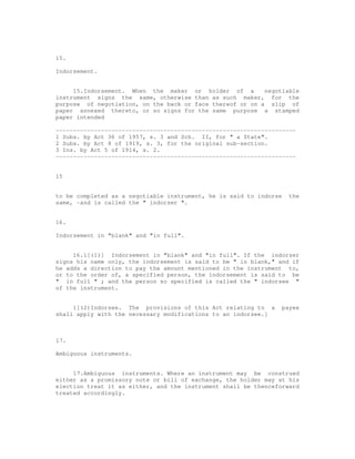 15.

Indorsement.


     15.Indorsement. When the maker or holder of a         negotiable
instrument signs the same, otherwise than as such maker, for the
purpose of negotiation, on the back or face thereof or on a slip of
paper annexed thereto, or so signs for the same purpose a stamped
paper intended

---------------------------------------------------------------------
1 Subs. by Act 36 of 1957, s. 3 and Sch. II, for " a State".
2 Subs. by Act 8 of 1919, s. 3, for the original sub-section.
3 Ins. by Act 5 of 1914, s. 2.
---------------------------------------------------------------------


15


to be completed as a negotiable instrument, he is said to indorse     the
same, -and is called the " indorser ".


16.

Indorsement in "blank" and "in full".


     16.1[(1)] Indorsement in "blank" and "in full". If the indorser
signs his name only, the indorsement is said to be " in blank," and if
he adds a direction to pay the amount mentioned in the instrument to,
or to the order of, a specified person, the indorsement is said to be
" in full " ; and the person so specified is called the " indorsee "
of the instrument.


     1[(2)Indorsee. The provisions of this Act relating to a        payee
shall apply with the necessary modifications to an indorsee.]



17.

Ambiguous instruments.


     17.Ambiguous instruments. Where an instrument may be construed
either as a promissory note or bill of exchange, the holder may at his
election treat it as either, and the instrument shall be thenceforward
treated accordingly.
 
