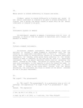 18.

 Where amount is stated differently in figures and words.


      18.Where amount is stated differently in figures and words. If
 the amount undertaken or ordered to be paid is stated differently in
 figures and in words, the amount stated in words shall be the amount
 undertaken or ordered to be paid.


 19.

 Instruments payable on demand.


      19.Instruments payable on demand. A promissory note or bill of
 exchange, in which no time for payment is specified, and a cheque, are
 payable on demand.


 20.

 Inchoate stamped instruments.


      20.Inchoate stamped instruments. Where one person signs and
 delivers to another a paper stamped in accordance with the law
 relating to negotiable instruments then in force in     2[India], and
 either wholly blank or having written thereon an incomplete negotiable
 instrument, he thereby gives prima facie authority to the holder
 thereof to make or complete, as the case may be, upon it a negotiable
 instrument, for any amount specified therein and not exceeding the
 amount covered by the stamp. The person so signing shall be liable
 upon such instrument, in the capacity in which he signed the same, to
 any holder in due course for such amount: provided that no person
 other than a holder in due course shall recover from the person
 delivering the instrument any thing in excess of the amount intended
 by him to be paid thereunder.



 21.

 "At sight".   "On presentment".


      21. "At sight". "On presentment". In a promissory note or bill of
 exchange the expressions " at sight " and " on presentment " mean
on
 demand. The expression

 ---------------------------------------------------------------------
 1 Ins. by Act 5 of 1914, s. 3.

 2 Subs. by Act 3 of 1951, s. 3 and Sch., for "the States".
 ---------------------------------------------------------------------
 
