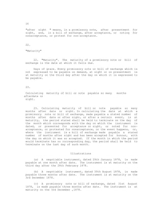 16

 "after sight " means, in a promissory note, after presentment          for
 sight, and, in a bill of exchange, after acceptance, or noting         for
 nonacceptance, or protest for non-acceptance.


 22.

 "Maturity"


      22. "Maturity". The maturity of a promissory note or       bill    of
 exchange is the date at which it falls due.

      Days of grace. Every promissory note or bill of exchange which is
 not expressed to be payable on demand, at sight or on presentment is
 at maturity on the third day after the day on which it is expressed to
 be payable.


 23.

 Calculating   maturity of bill or note   payable so many   months
afterdate or
 sight.


      23. Calculating maturity of bill or note        payable so many
 months after date or sight. In calculating the date at which a
 promissory note or bill of exchange, made payable a stated number of
 months after date or after sight, or after a certain event, is at
 maturity, the period stated shall be held to terminate on the day of
 the month which corresponds with the day on which the instrument is
 dated, or presented for acceptance or sight, or noted for non-
 acceptance, or protested for nonacceptance, or the event happens, or,
 where the instrument is a bill of exchange made payable a stated
 number of months after sight and has been accepted for honour, with
 the day on which it was so accepted. If the month in which the period
 would terminate has no corresponding day, the period shall be held to
 terminate on the last day of such month.


                              Illustrations

      (a) A negotiable instrument, dated 29th January 1878, is made
 payable at one month after date. The instrument is at maturity on the
 third day after the 28th February 1878.

      (b) A negotiable instrument, dated 30th August 1878, is made
 payable three months after date. The instrument is at maturity on the
 3rd December 1878.

      (c) A promissory note or bill of exchange, dated 31st August
 1878, is made payable three months after date. The instrument is at
 maturity on the 3rd December ,1878.
 