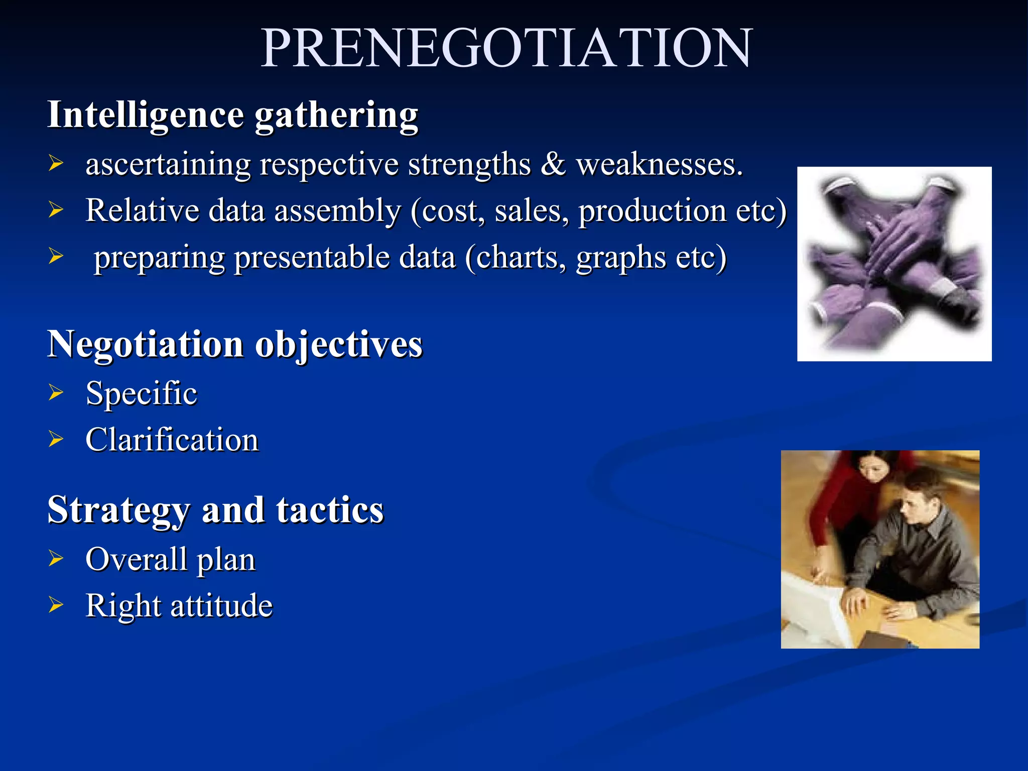 PRENEGOTIATION Intelligence gathering ascertaining respective strengths & weaknesses. Relative data assembly (cost, sales, production etc) preparing presentable data (charts, graphs etc)  Negotiation objectives Specific  Clarification Strategy and tactics Overall plan Right attitude 