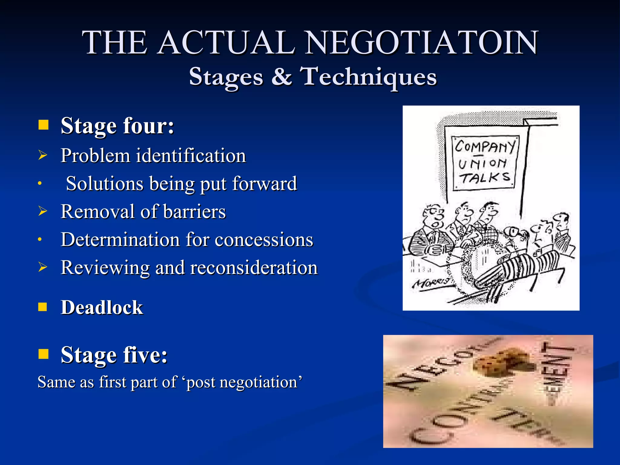 THE ACTUAL NEGOTIATOIN   Stages & Techniques Stage four: Problem identification Solutions being put forward Removal of barriers Determination for concessions Reviewing and reconsideration Deadlock Stage five: Same as first part of ‘post negotiation’   