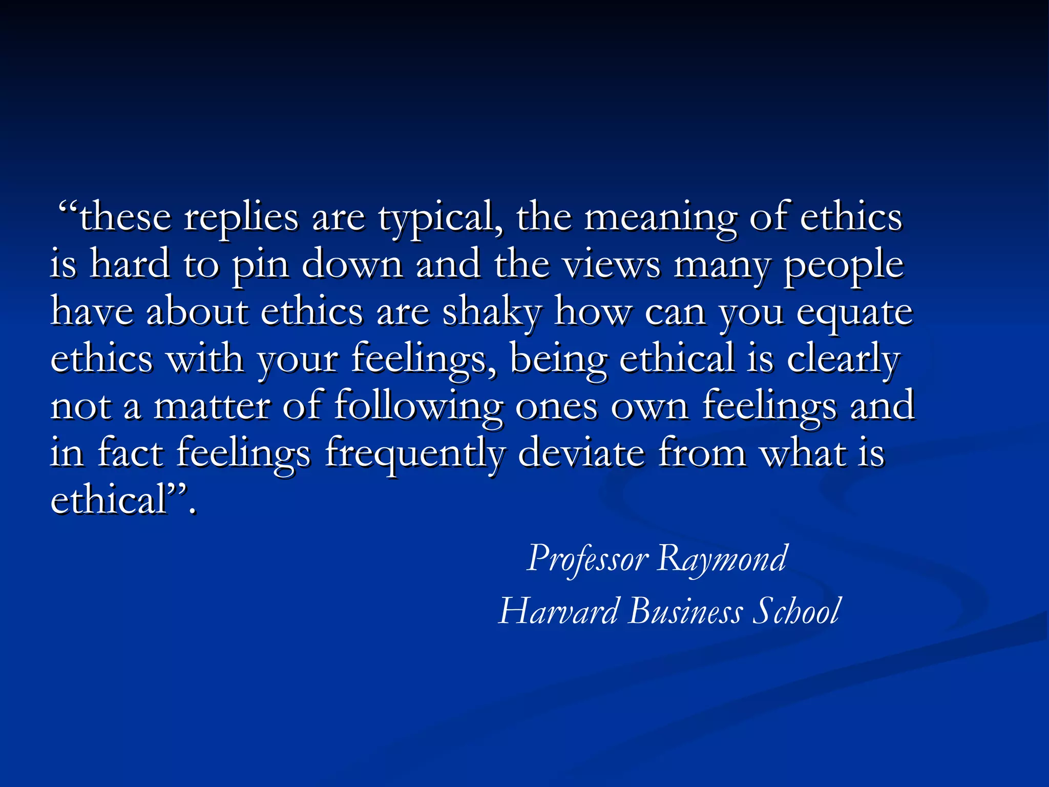 “ these replies are typical, the meaning of ethics is hard to pin down and the views many people have about ethics are shaky how can you equate ethics with your feelings, being ethical is clearly not a matter of following ones own feelings and in fact feelings frequently deviate from what is ethical”.  Professor Raymond Harvard Business School 