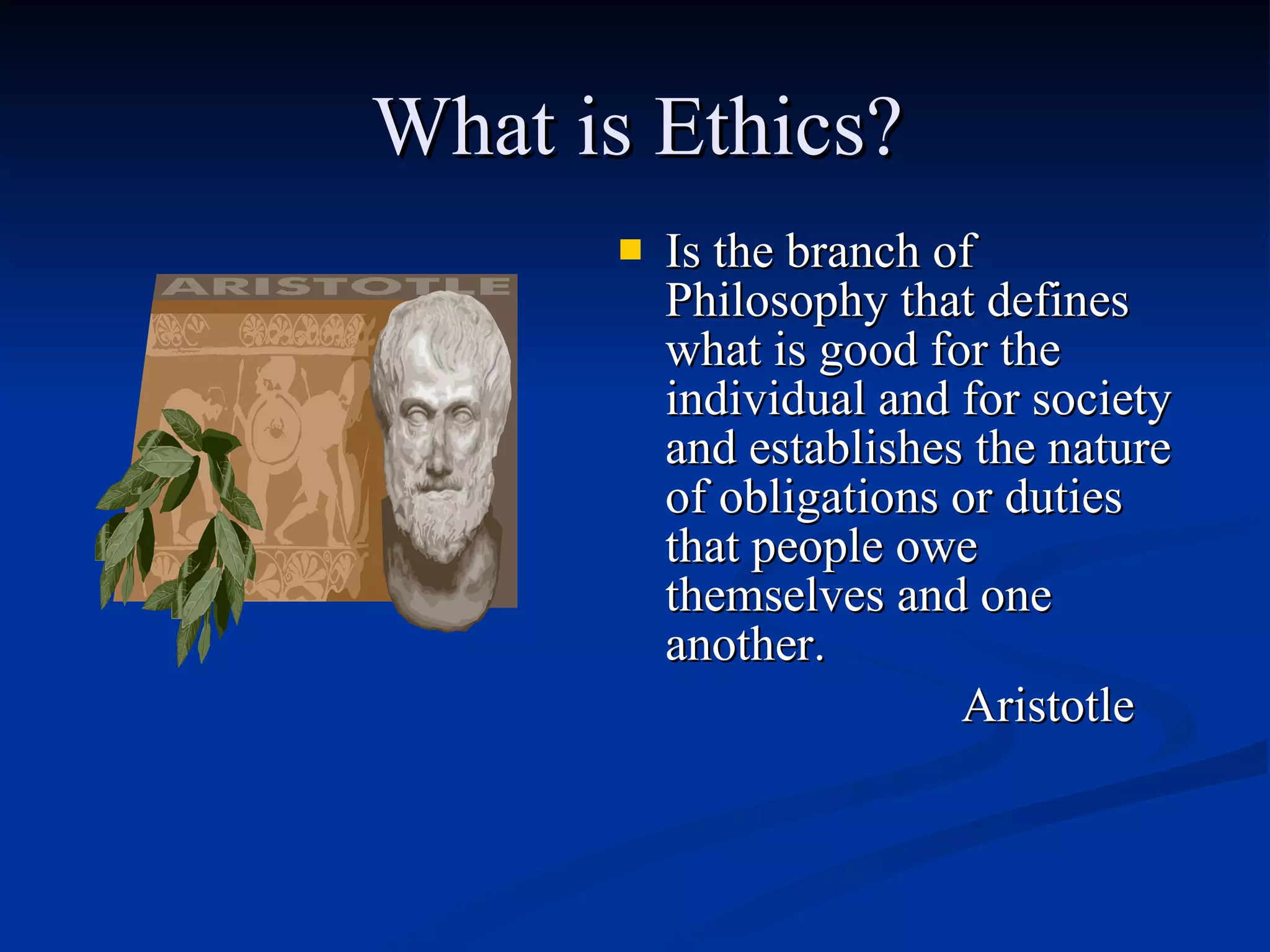 What is Ethics? Is the branch of Philosophy that defines what is good for the individual and for society and establishes the nature of obligations or duties that people owe themselves and one another.  Aristotle 