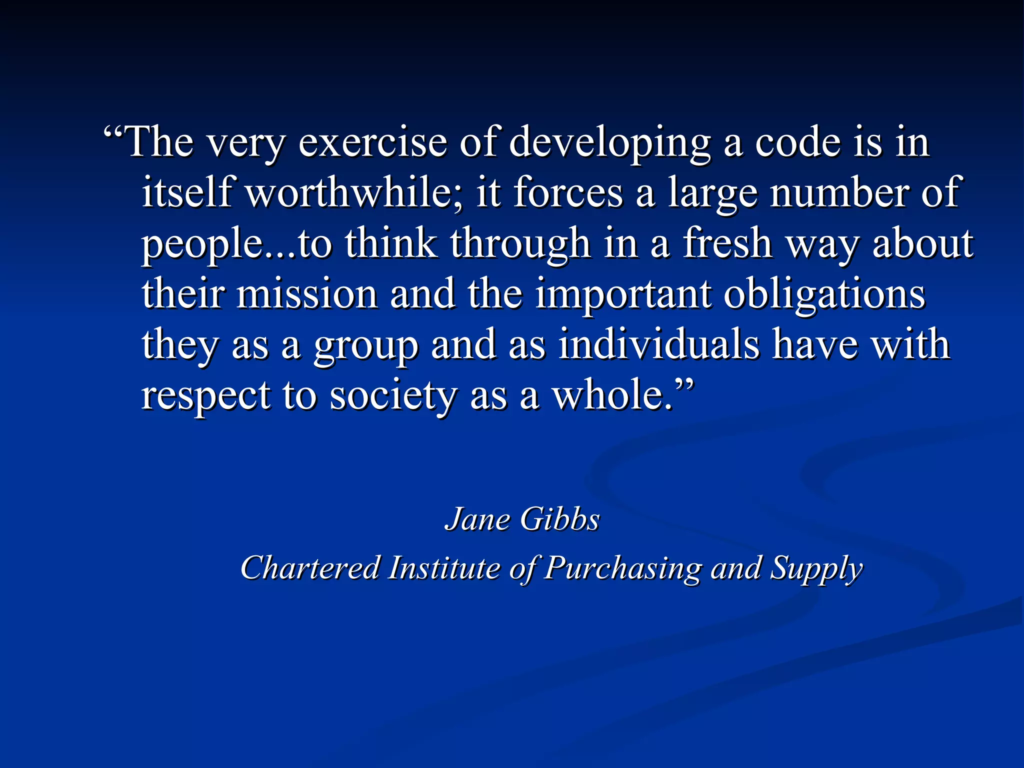 “ The very exercise of developing a code is in itself worthwhile; it forces a large number of people...to think through in a fresh way about their mission and the important obligations they as a group and as individuals have with respect to society as a whole.” Jane Gibbs Chartered Institute of Purchasing and Supply 